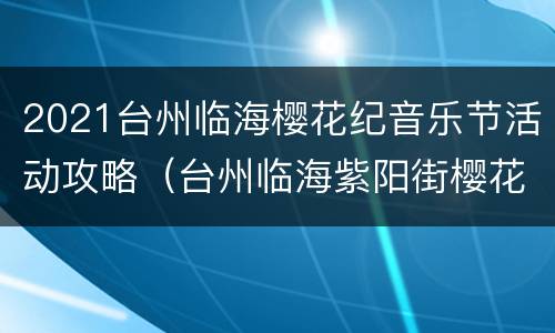 2021台州临海樱花纪音乐节活动攻略（台州临海紫阳街樱花）