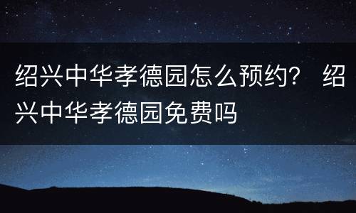 绍兴中华孝德园怎么预约？ 绍兴中华孝德园免费吗