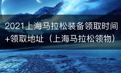 2021上海马拉松装备领取时间+领取地址（上海马拉松领物）