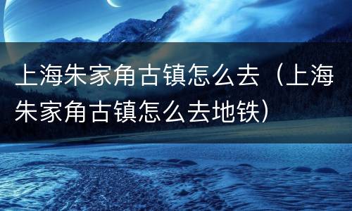 上海朱家角古镇怎么去（上海朱家角古镇怎么去地铁）