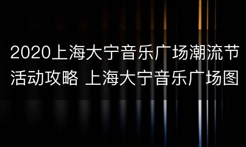 2020上海大宁音乐广场潮流节活动攻略 上海大宁音乐广场图片