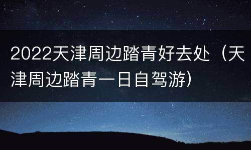 2022天津周边踏青好去处（天津周边踏青一日自驾游）