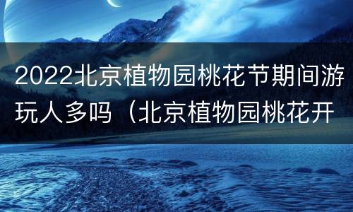 2022北京植物园桃花节期间游玩人多吗（北京植物园桃花开了吗）