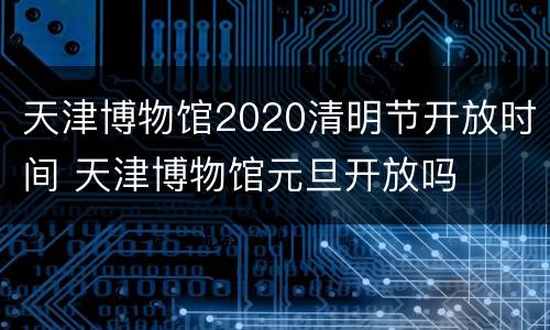 天津博物馆2020清明节开放时间 天津博物馆元旦开放吗