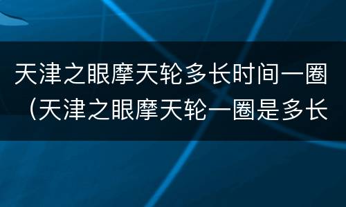 天津之眼摩天轮多长时间一圈（天津之眼摩天轮一圈是多长时间）