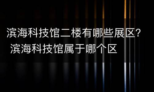 滨海科技馆二楼有哪些展区？ 滨海科技馆属于哪个区