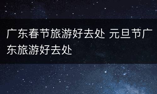 广东春节旅游好去处 元旦节广东旅游好去处