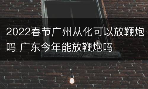 2022春节广州从化可以放鞭炮吗 广东今年能放鞭炮吗