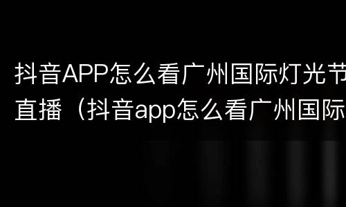 抖音APP怎么看广州国际灯光节直播（抖音app怎么看广州国际灯光节直播视频）