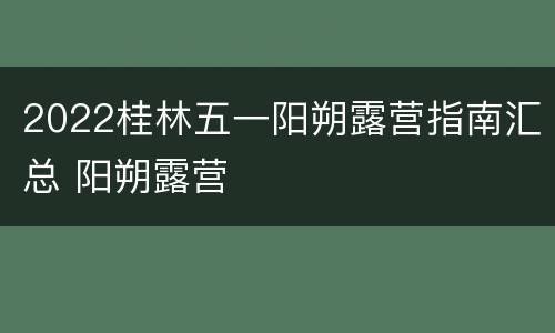 2022桂林五一阳朔露营指南汇总 阳朔露营