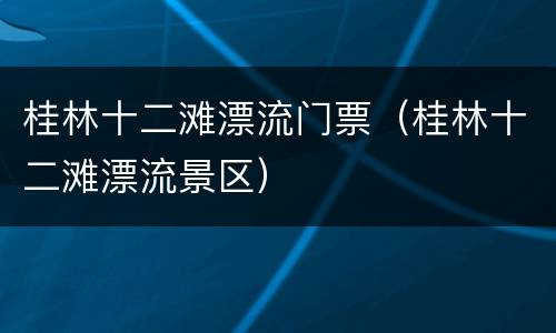 桂林十二滩漂流门票（桂林十二滩漂流景区）