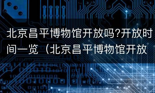 北京昌平博物馆开放吗?开放时间一览（北京昌平博物馆开放吗?开放时间一览表图片）