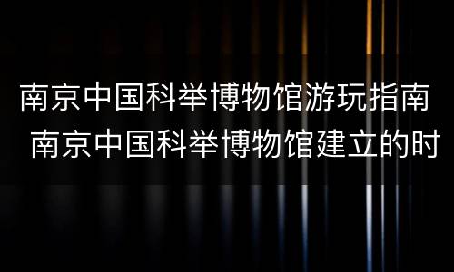 南京中国科举博物馆游玩指南 南京中国科举博物馆建立的时间设计者是谁