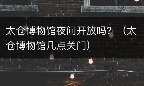 太仓博物馆夜间开放吗？（太仓博物馆几点关门）