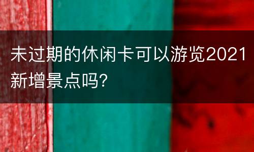 未过期的休闲卡可以游览2021新增景点吗？