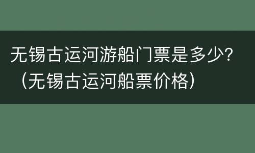 无锡古运河游船门票是多少？（无锡古运河船票价格）