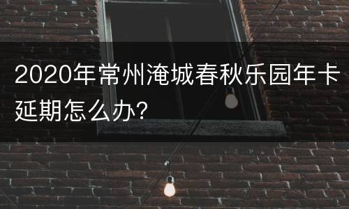 2020年常州淹城春秋乐园年卡延期怎么办？