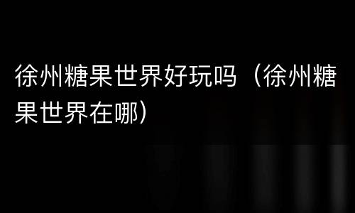 徐州糖果世界好玩吗（徐州糖果世界在哪）