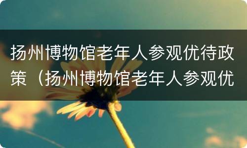 扬州博物馆老年人参观优待政策（扬州博物馆老年人参观优待政策有哪些）