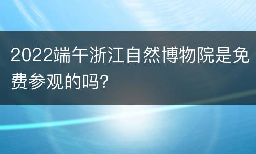 2022端午浙江自然博物院是免费参观的吗？