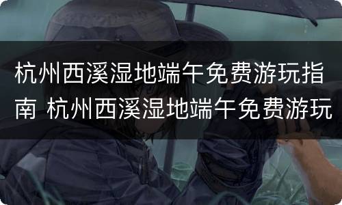 杭州西溪湿地端午免费游玩指南 杭州西溪湿地端午免费游玩指南攻略