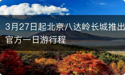 3月27日起北京八达岭长城推出官方一日游行程