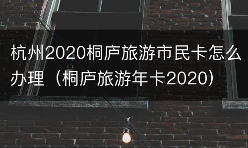 杭州2020桐庐旅游市民卡怎么办理（桐庐旅游年卡2020）