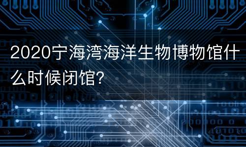 2020宁海湾海洋生物博物馆什么时候闭馆？