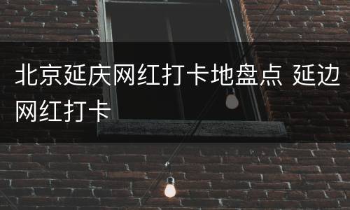 北京延庆网红打卡地盘点 延边网红打卡