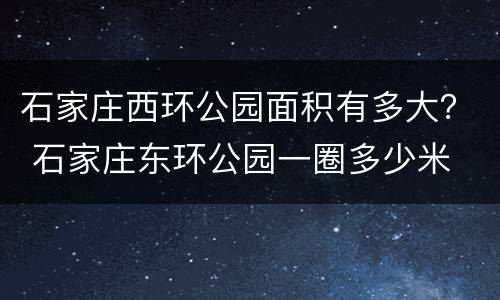 石家庄西环公园面积有多大？ 石家庄东环公园一圈多少米