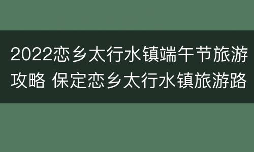 2022恋乡太行水镇端午节旅游攻略 保定恋乡太行水镇旅游路线
