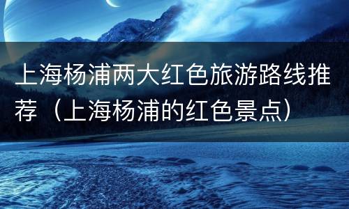 上海杨浦两大红色旅游路线推荐（上海杨浦的红色景点）