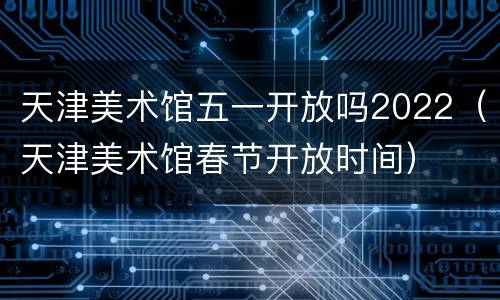 天津美术馆五一开放吗2022（天津美术馆春节开放时间）