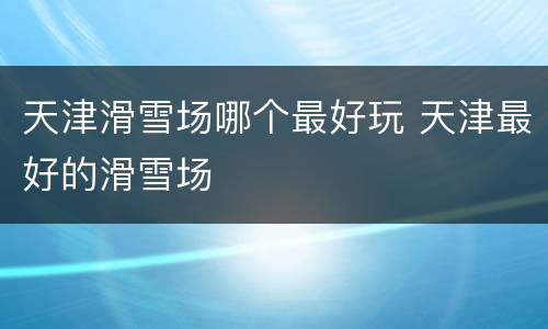 天津滑雪场哪个最好玩 天津最好的滑雪场
