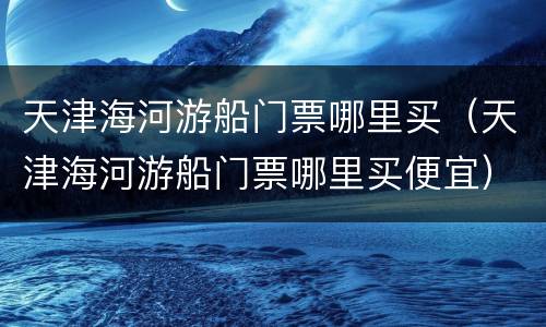 天津海河游船门票哪里买（天津海河游船门票哪里买便宜）