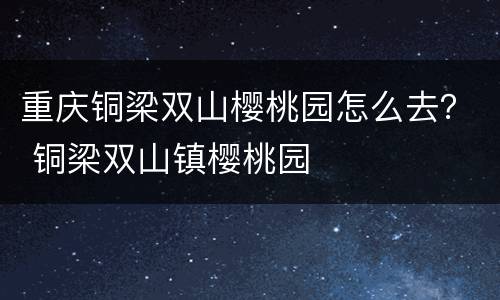 重庆铜梁双山樱桃园怎么去？ 铜梁双山镇樱桃园