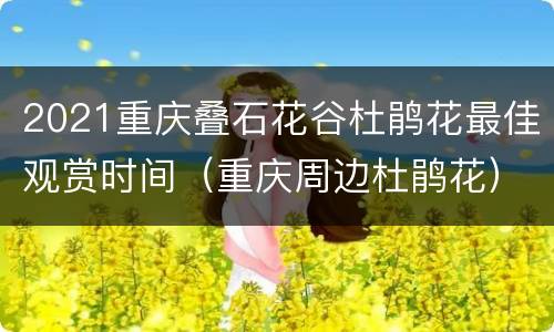 2021重庆叠石花谷杜鹃花最佳观赏时间（重庆周边杜鹃花）