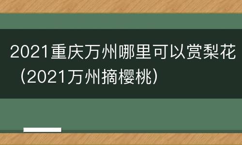 2021重庆万州哪里可以赏梨花（2021万州摘樱桃）