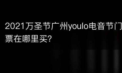 2021万圣节广州youlo电音节门票在哪里买？