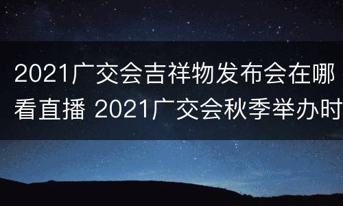 2021广交会吉祥物发布会在哪看直播 2021广交会秋季举办时间