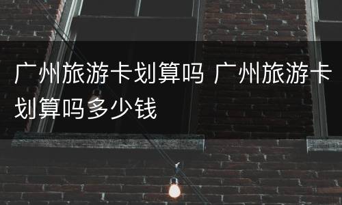广州旅游卡划算吗 广州旅游卡划算吗多少钱