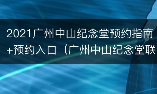 2021广州中山纪念堂预约指南+预约入口（广州中山纪念堂联系电话）