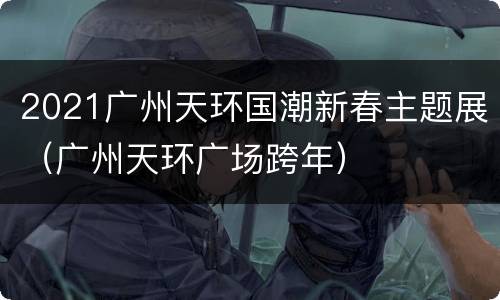 2021广州天环国潮新春主题展（广州天环广场跨年）