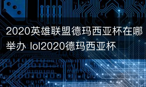 2020英雄联盟德玛西亚杯在哪举办 lol2020德玛西亚杯