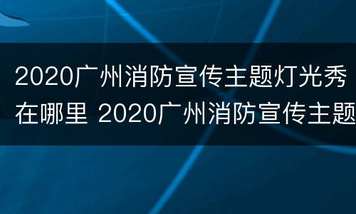 2020广州消防宣传主题灯光秀在哪里 2020广州消防宣传主题灯光秀在哪里参加