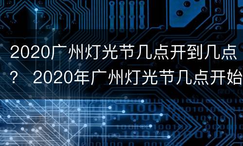 2020广州灯光节几点开到几点？ 2020年广州灯光节几点开始
