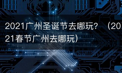 2021广州圣诞节去哪玩？（2021春节广州去哪玩）