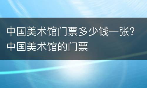 中国美术馆门票多少钱一张? 中国美术馆的门票