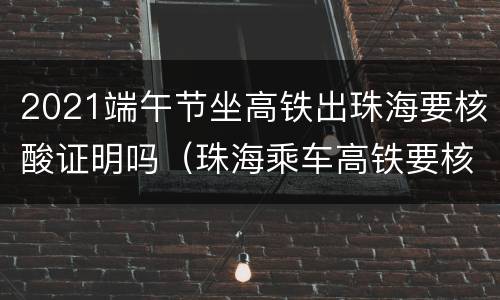 2021端午节坐高铁出珠海要核酸证明吗（珠海乘车高铁要核酸证明吗）