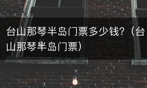 台山那琴半岛门票多少钱?（台山那琴半岛门票）